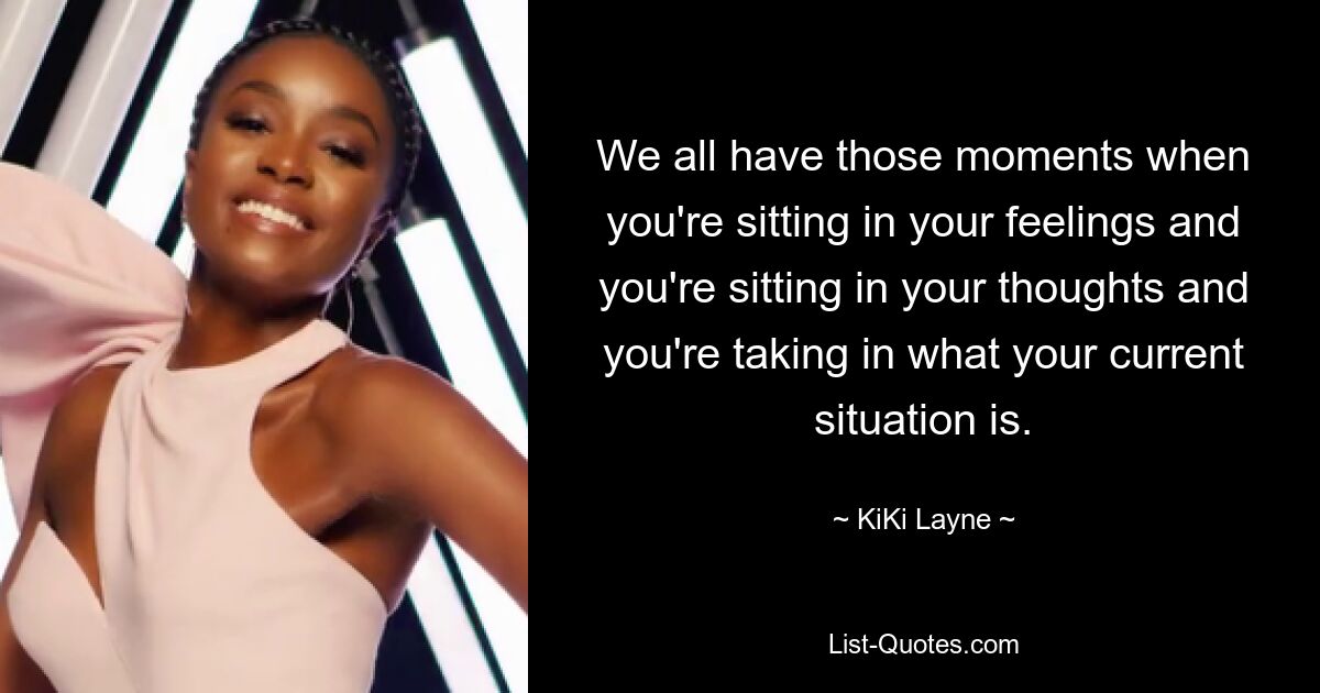 We all have those moments when you're sitting in your feelings and you're sitting in your thoughts and you're taking in what your current situation is. — © KiKi Layne