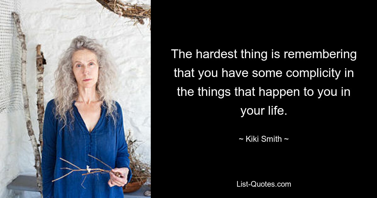 The hardest thing is remembering that you have some complicity in the things that happen to you in your life. — © Kiki Smith