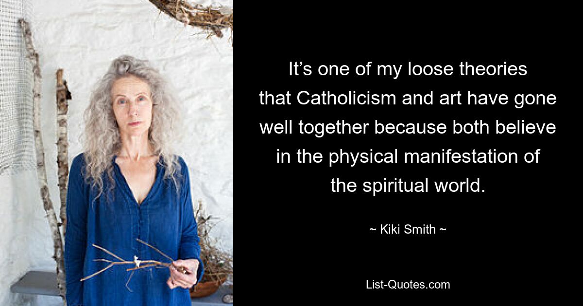 It’s one of my loose theories that Catholicism and art have gone well together because both believe in the physical manifestation of the spiritual world. — © Kiki Smith