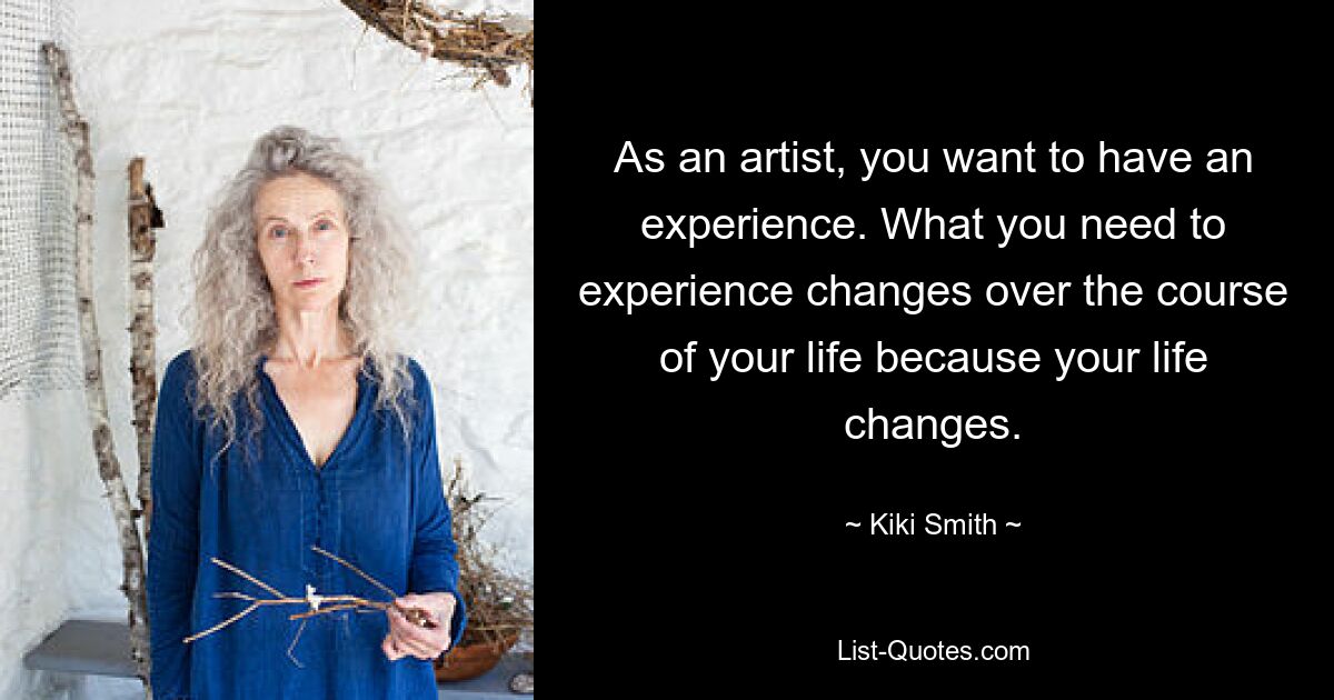 As an artist, you want to have an experience. What you need to experience changes over the course of your life because your life changes. — © Kiki Smith