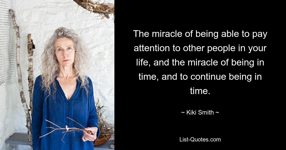 The miracle of being able to pay attention to other people in your life, and the miracle of being in time, and to continue being in time. — © Kiki Smith