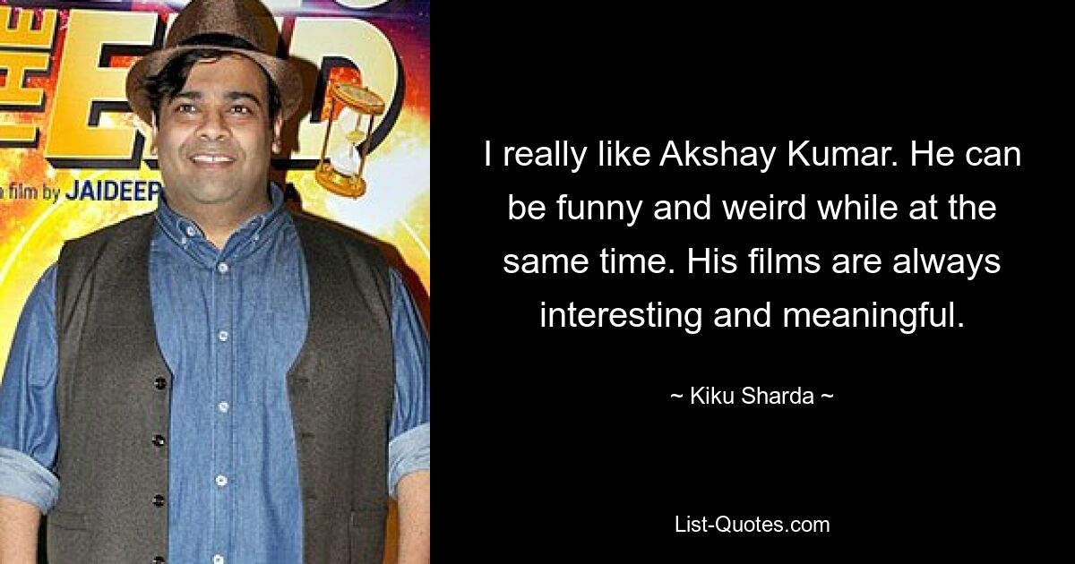 I really like Akshay Kumar. He can be funny and weird while at the same time. His films are always interesting and meaningful. — © Kiku Sharda