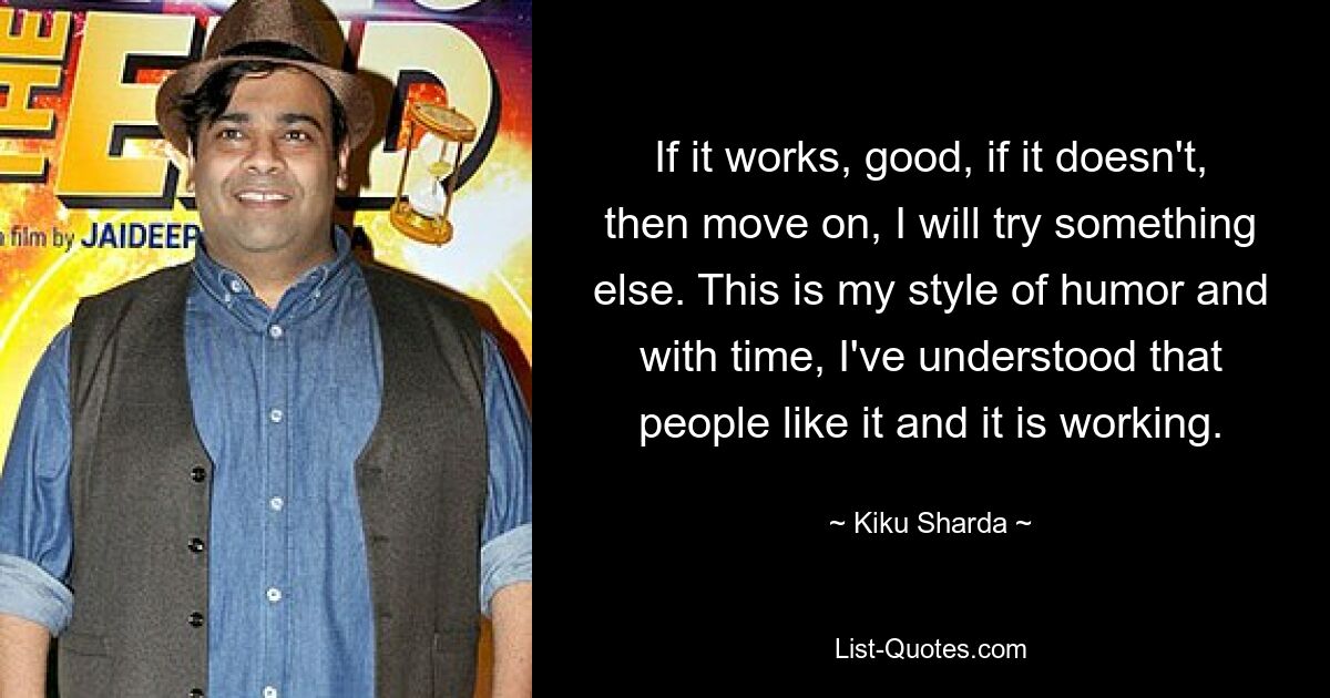 If it works, good, if it doesn't, then move on, I will try something else. This is my style of humor and with time, I've understood that people like it and it is working. — © Kiku Sharda