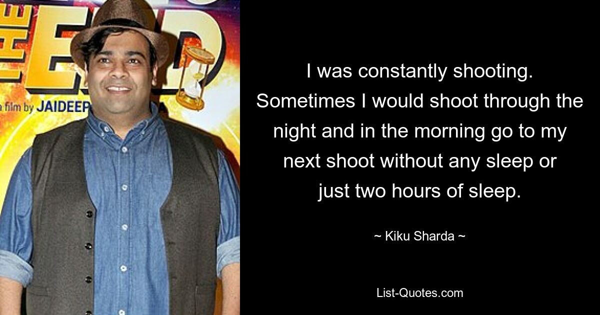 I was constantly shooting. Sometimes I would shoot through the night and in the morning go to my next shoot without any sleep or just two hours of sleep. — © Kiku Sharda