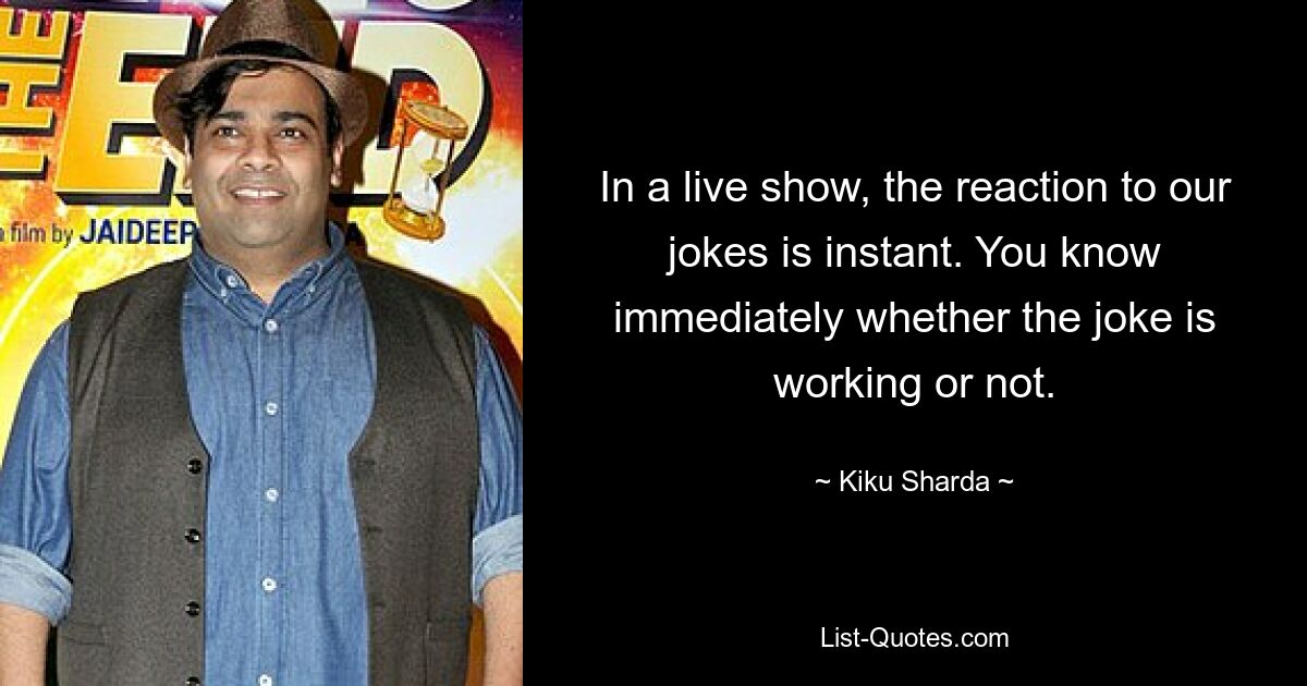 In a live show, the reaction to our jokes is instant. You know immediately whether the joke is working or not. — © Kiku Sharda