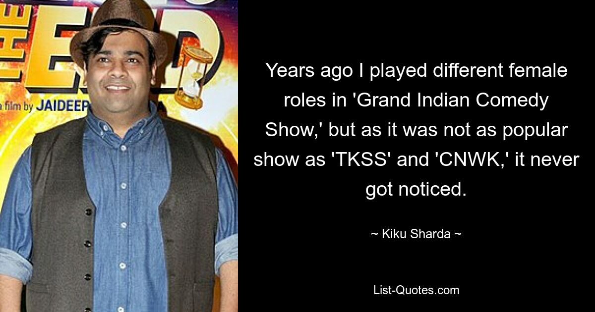 Years ago I played different female roles in 'Grand Indian Comedy Show,' but as it was not as popular show as 'TKSS' and 'CNWK,' it never got noticed. — © Kiku Sharda