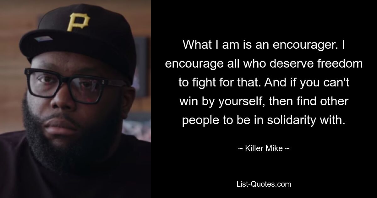 What I am is an encourager. I encourage all who deserve freedom to fight for that. And if you can't win by yourself, then find other people to be in solidarity with. — © Killer Mike