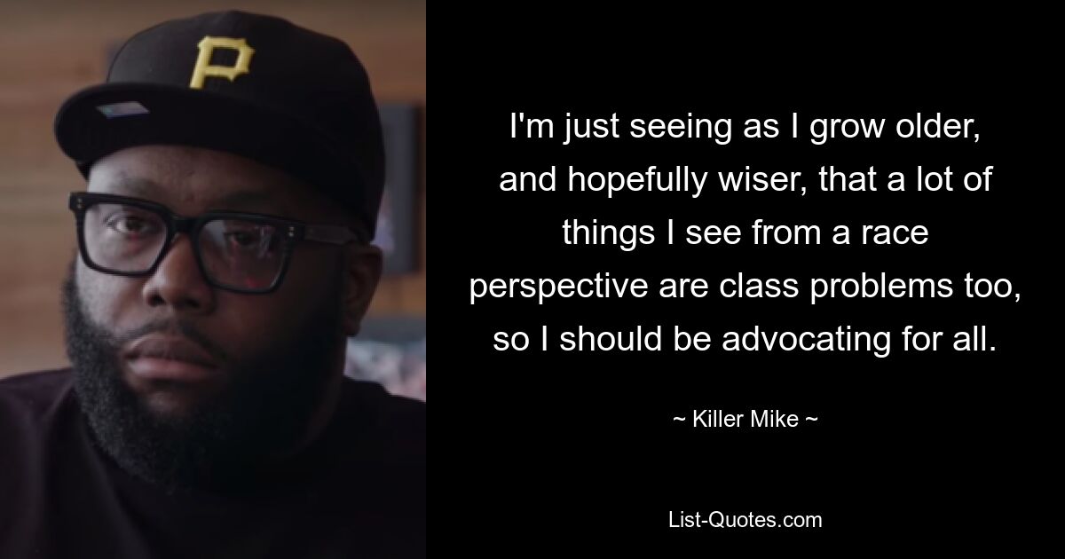 I'm just seeing as I grow older, and hopefully wiser, that a lot of things I see from a race perspective are class problems too, so I should be advocating for all. — © Killer Mike