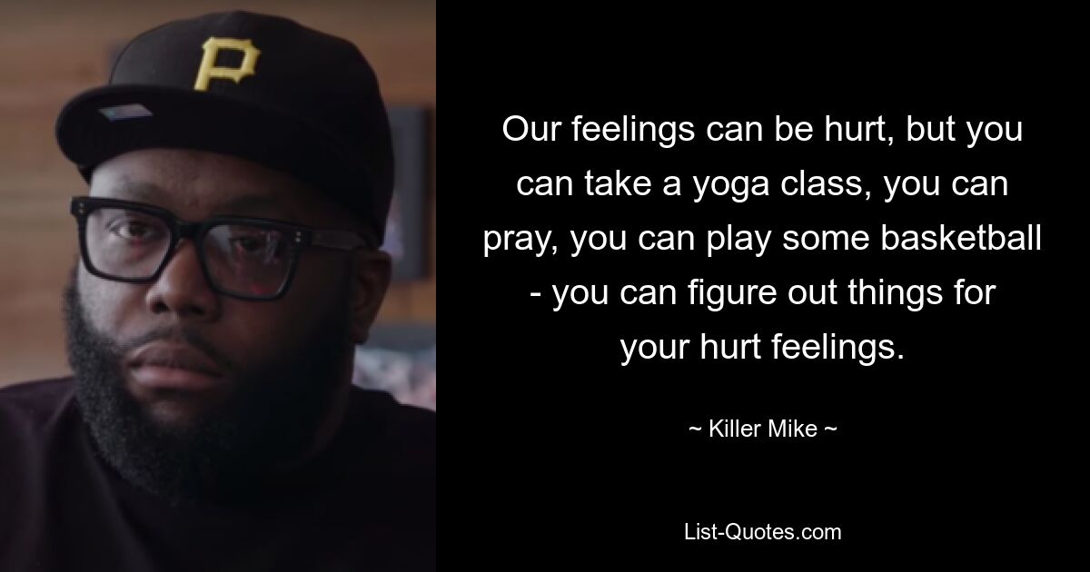 Our feelings can be hurt, but you can take a yoga class, you can pray, you can play some basketball - you can figure out things for your hurt feelings. — © Killer Mike