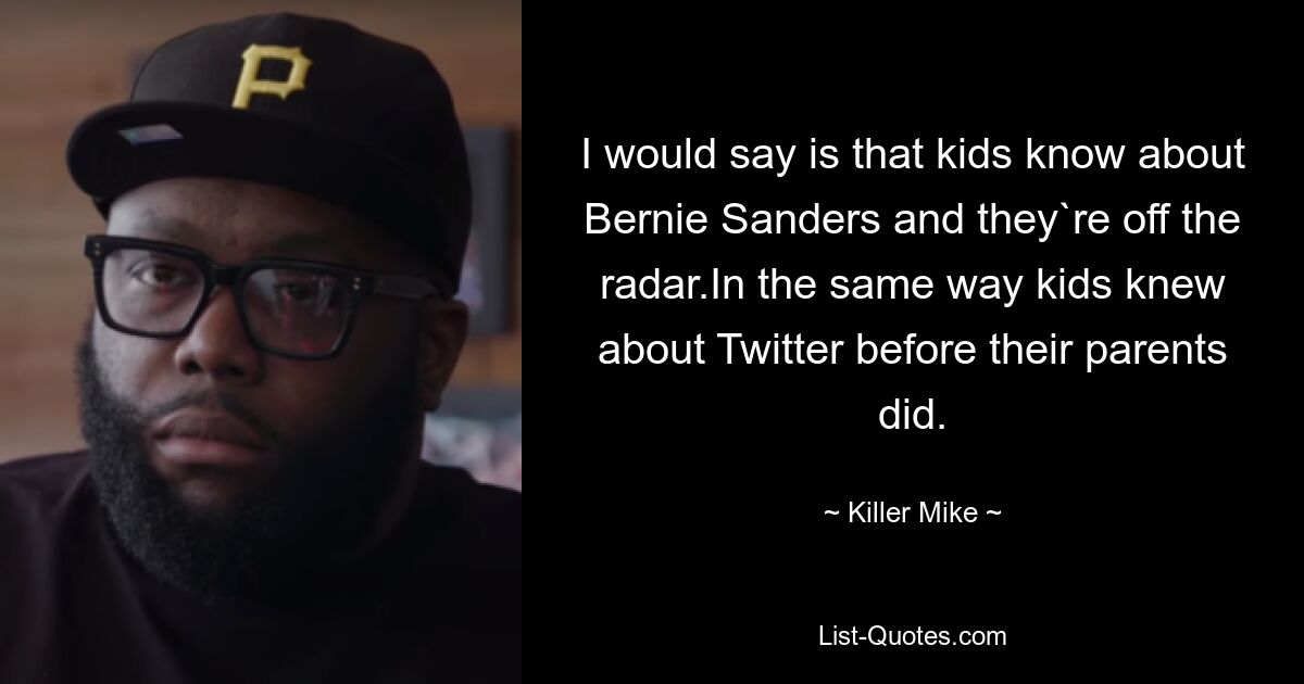 I would say is that kids know about Bernie Sanders and they`re off the radar.In the same way kids knew about Twitter before their parents did. — © Killer Mike