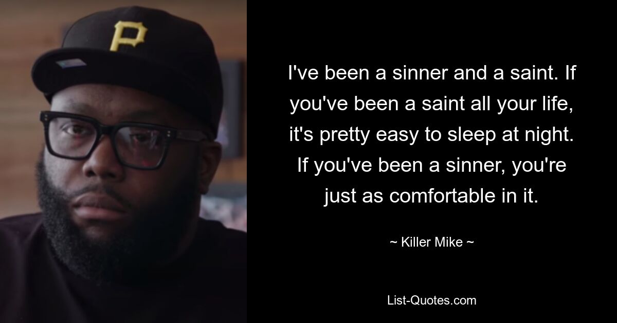 I've been a sinner and a saint. If you've been a saint all your life, it's pretty easy to sleep at night. If you've been a sinner, you're just as comfortable in it. — © Killer Mike