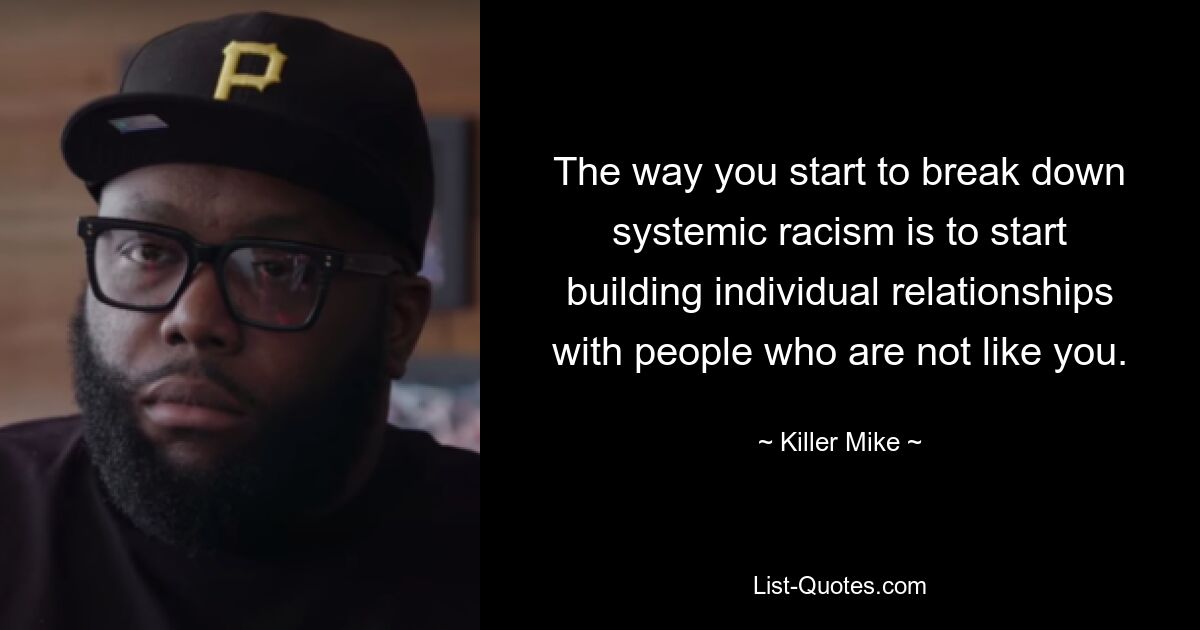 The way you start to break down systemic racism is to start building individual relationships with people who are not like you. — © Killer Mike