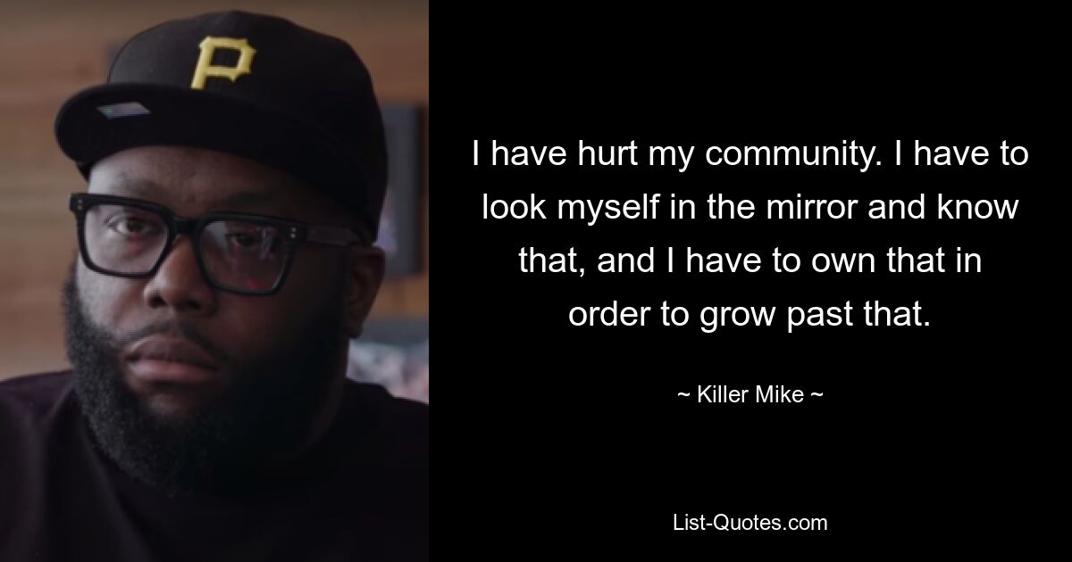 I have hurt my community. I have to look myself in the mirror and know that, and I have to own that in order to grow past that. — © Killer Mike