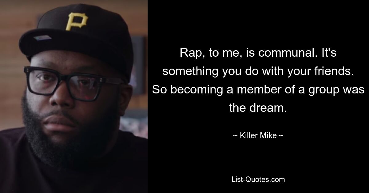 Rap, to me, is communal. It's something you do with your friends. So becoming a member of a group was the dream. — © Killer Mike