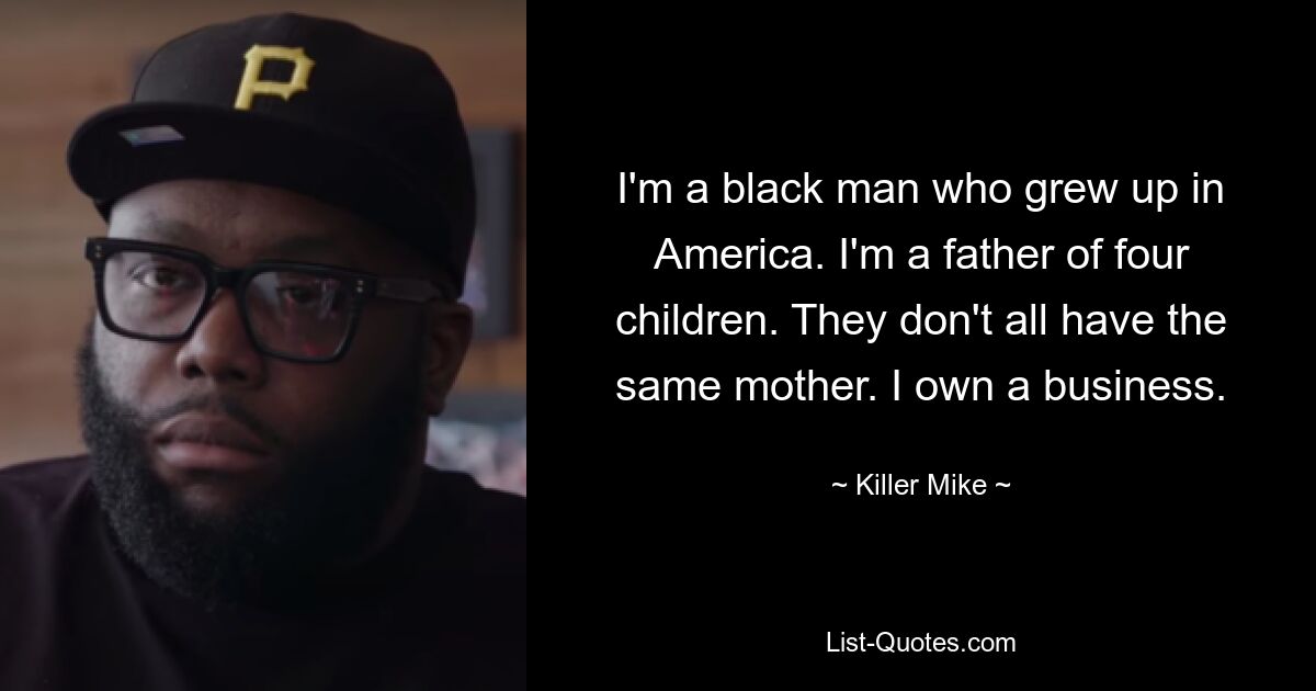 I'm a black man who grew up in America. I'm a father of four children. They don't all have the same mother. I own a business. — © Killer Mike