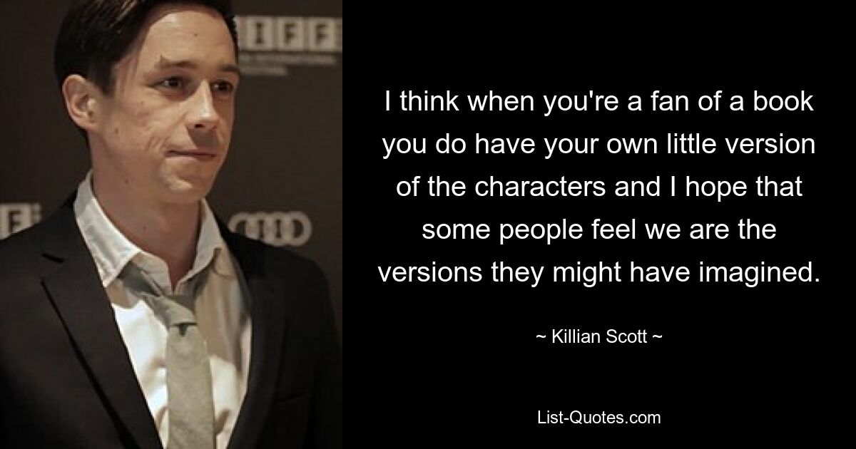 I think when you're a fan of a book you do have your own little version of the characters and I hope that some people feel we are the versions they might have imagined. — © Killian Scott