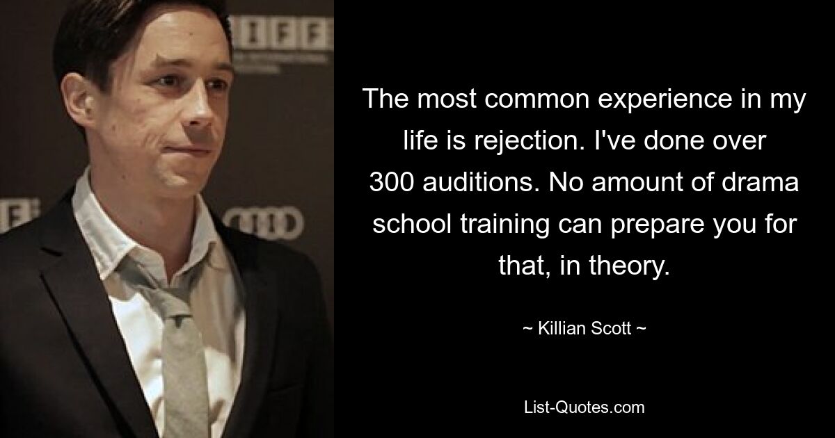 The most common experience in my life is rejection. I've done over 300 auditions. No amount of drama school training can prepare you for that, in theory. — © Killian Scott