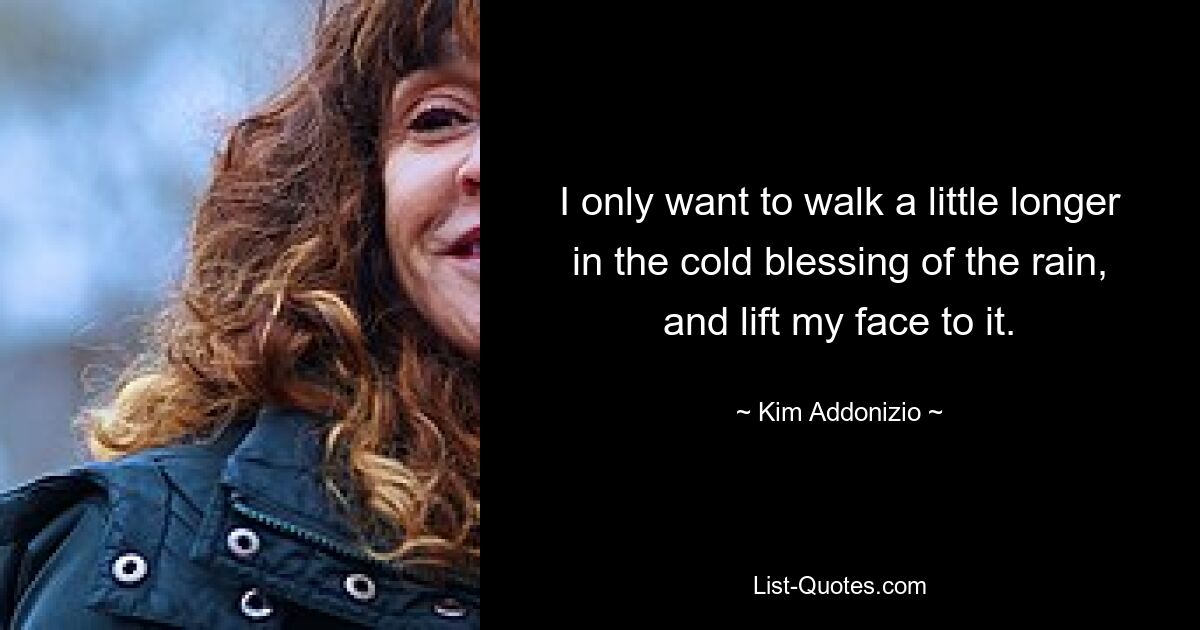 I only want to walk a little longer in the cold blessing of the rain, and lift my face to it. — © Kim Addonizio