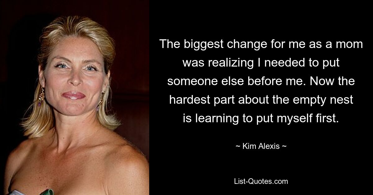 The biggest change for me as a mom was realizing I needed to put someone else before me. Now the hardest part about the empty nest is learning to put myself first. — © Kim Alexis