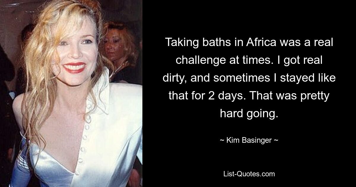 Taking baths in Africa was a real challenge at times. I got real dirty, and sometimes I stayed like that for 2 days. That was pretty hard going. — © Kim Basinger