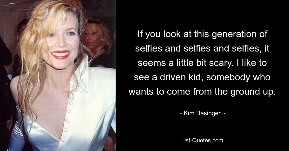 If you look at this generation of selfies and selfies and selfies, it seems a little bit scary. I like to see a driven kid, somebody who wants to come from the ground up. — © Kim Basinger