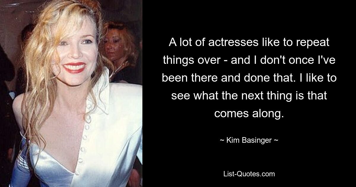 A lot of actresses like to repeat things over - and I don't once I've been there and done that. I like to see what the next thing is that comes along. — © Kim Basinger