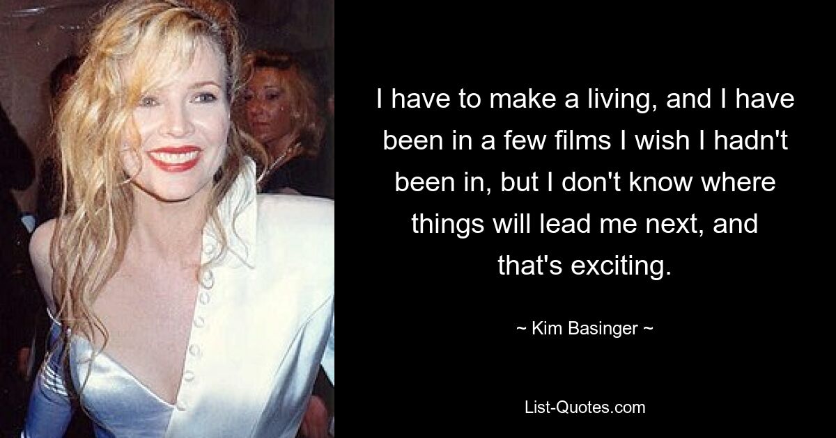 I have to make a living, and I have been in a few films I wish I hadn't been in, but I don't know where things will lead me next, and that's exciting. — © Kim Basinger