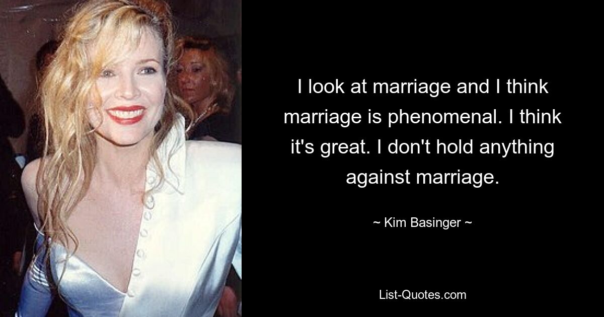 I look at marriage and I think marriage is phenomenal. I think it's great. I don't hold anything against marriage. — © Kim Basinger