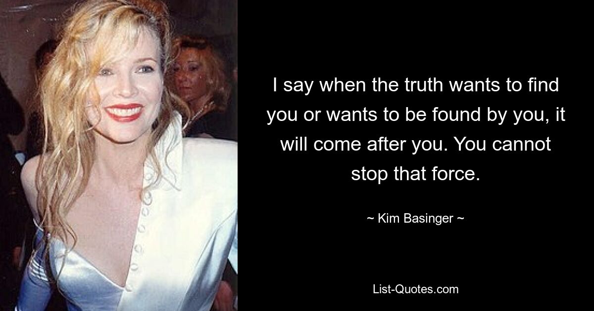 I say when the truth wants to find you or wants to be found by you, it will come after you. You cannot stop that force. — © Kim Basinger