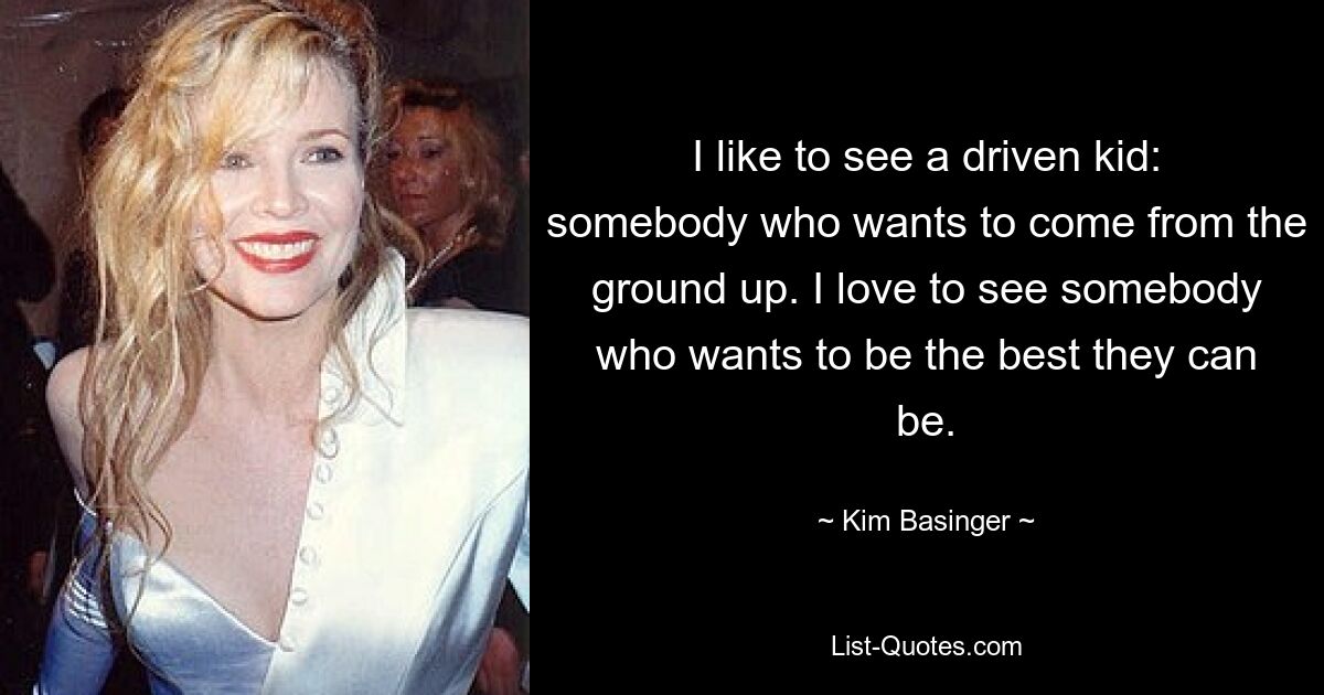 I like to see a driven kid: somebody who wants to come from the ground up. I love to see somebody who wants to be the best they can be. — © Kim Basinger