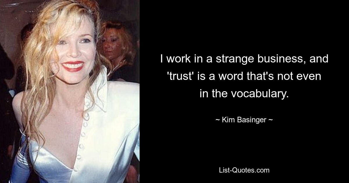 I work in a strange business, and 'trust' is a word that's not even in the vocabulary. — © Kim Basinger