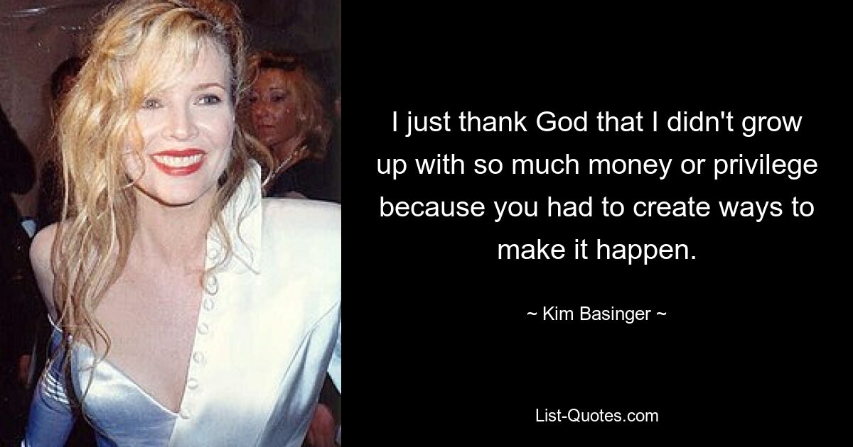 I just thank God that I didn't grow up with so much money or privilege because you had to create ways to make it happen. — © Kim Basinger