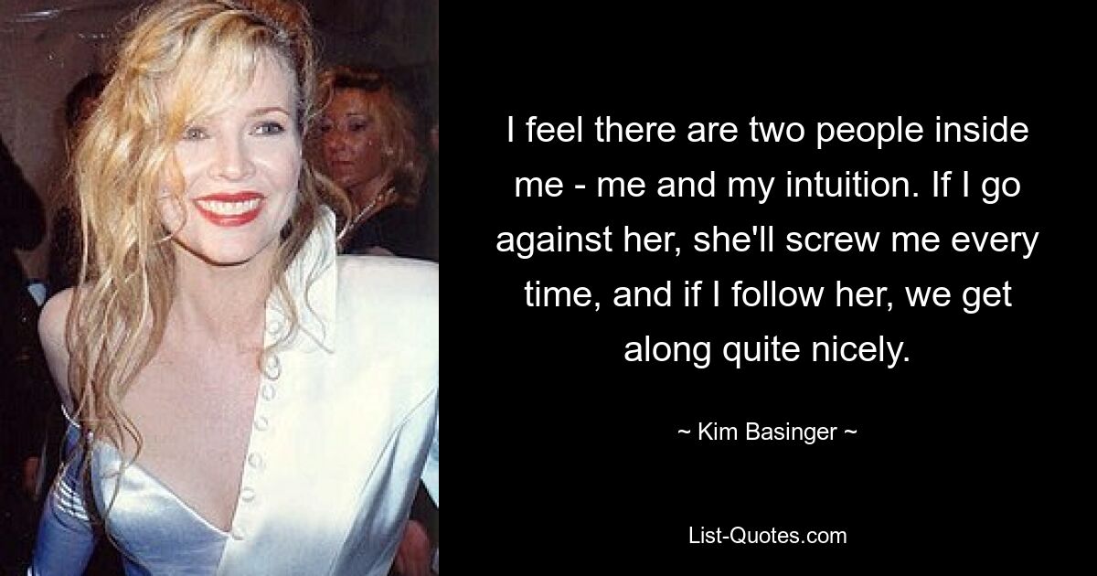 I feel there are two people inside me - me and my intuition. If I go against her, she'll screw me every time, and if I follow her, we get along quite nicely. — © Kim Basinger