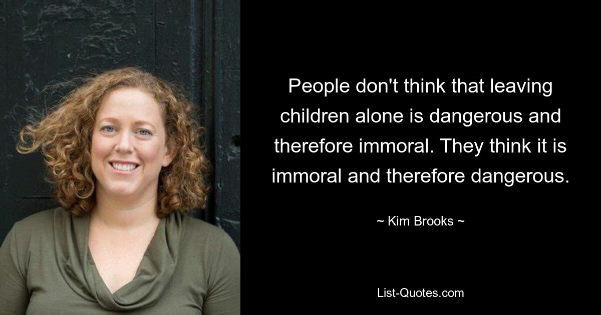 People don't think that leaving children alone is dangerous and therefore immoral. They think it is immoral and therefore dangerous. — © Kim Brooks