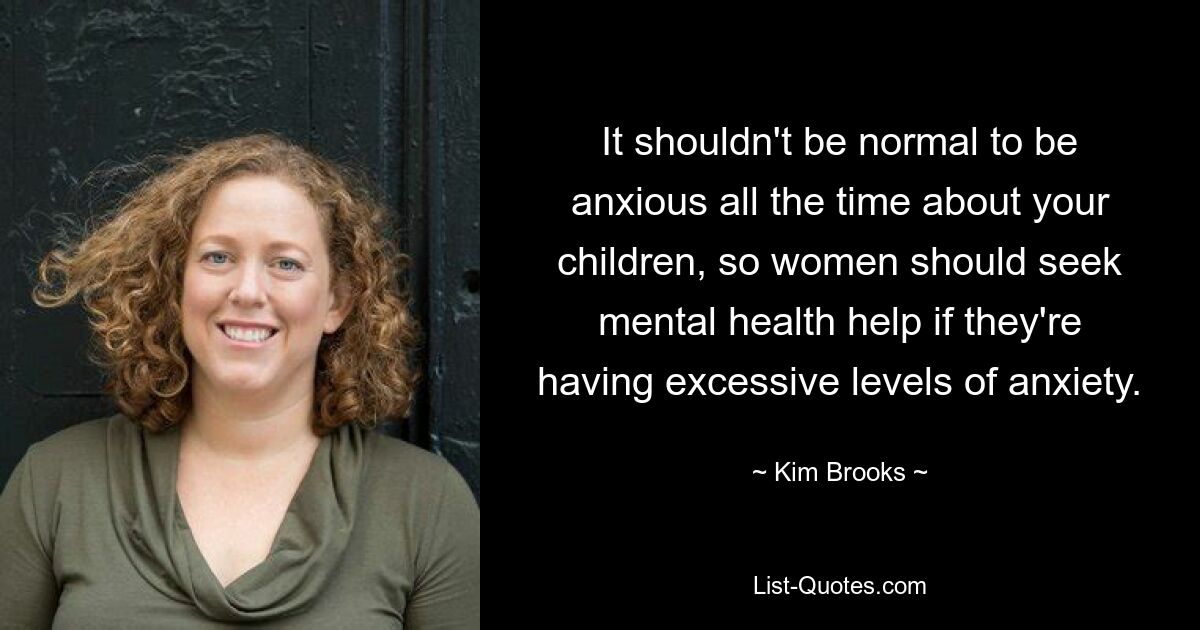 It shouldn't be normal to be anxious all the time about your children, so women should seek mental health help if they're having excessive levels of anxiety. — © Kim Brooks