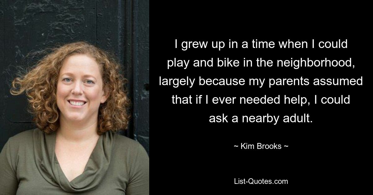 I grew up in a time when I could play and bike in the neighborhood, largely because my parents assumed that if I ever needed help, I could ask a nearby adult. — © Kim Brooks