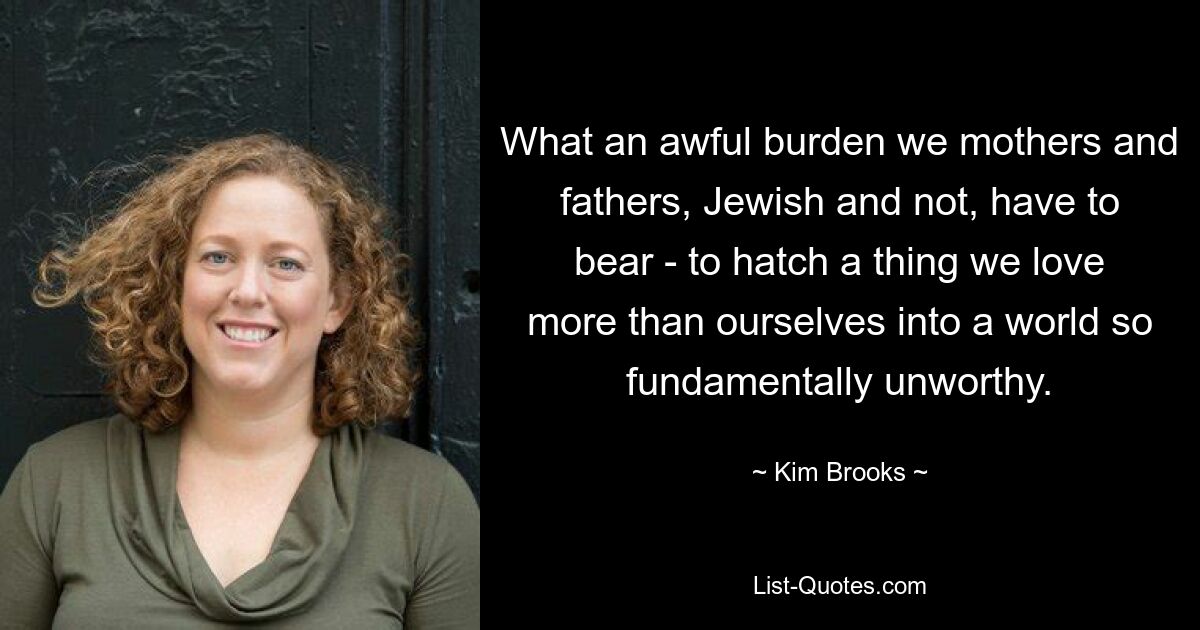 What an awful burden we mothers and fathers, Jewish and not, have to bear - to hatch a thing we love more than ourselves into a world so fundamentally unworthy. — © Kim Brooks