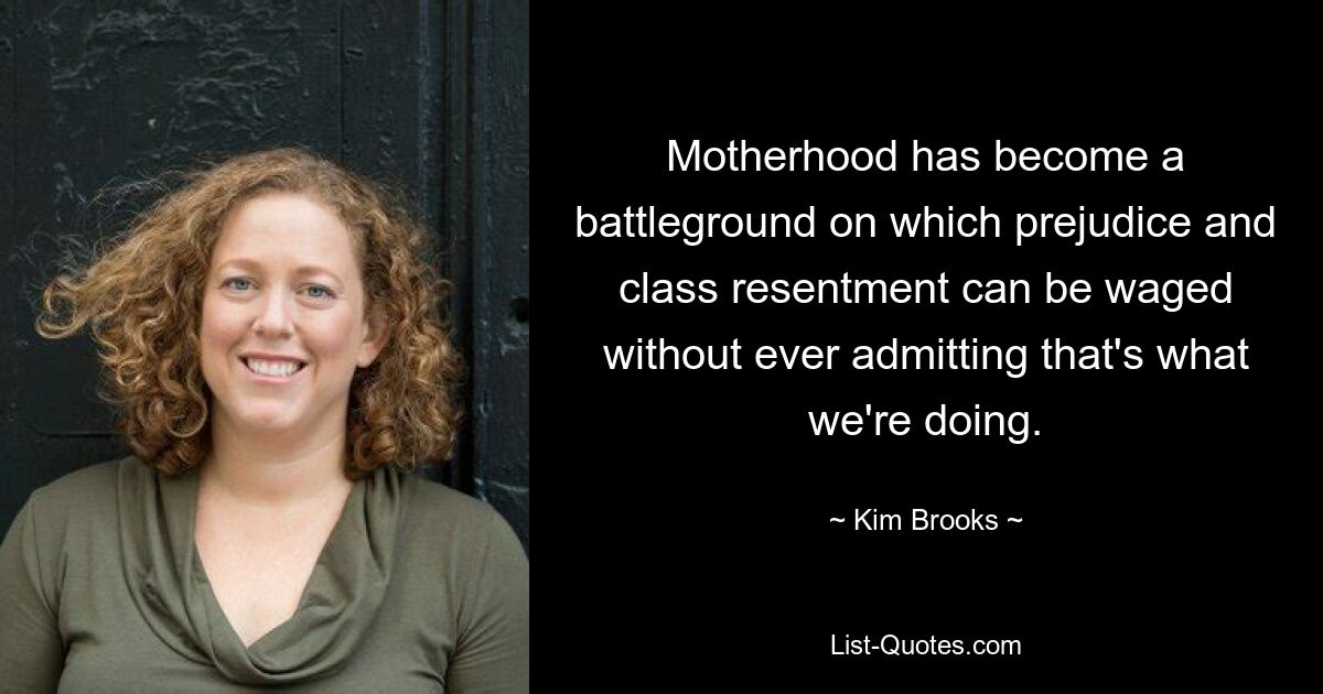 Motherhood has become a battleground on which prejudice and class resentment can be waged without ever admitting that's what we're doing. — © Kim Brooks