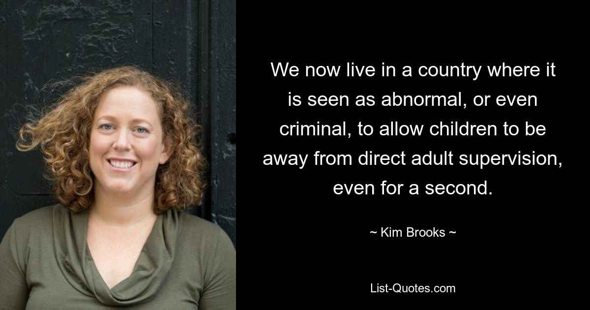 We now live in a country where it is seen as abnormal, or even criminal, to allow children to be away from direct adult supervision, even for a second. — © Kim Brooks