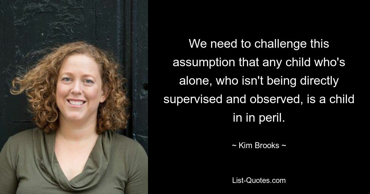 We need to challenge this assumption that any child who's alone, who isn't being directly supervised and observed, is a child in in peril. — © Kim Brooks