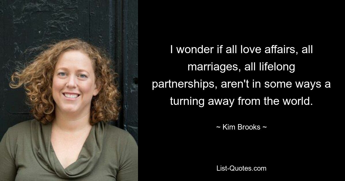 I wonder if all love affairs, all marriages, all lifelong partnerships, aren't in some ways a turning away from the world. — © Kim Brooks