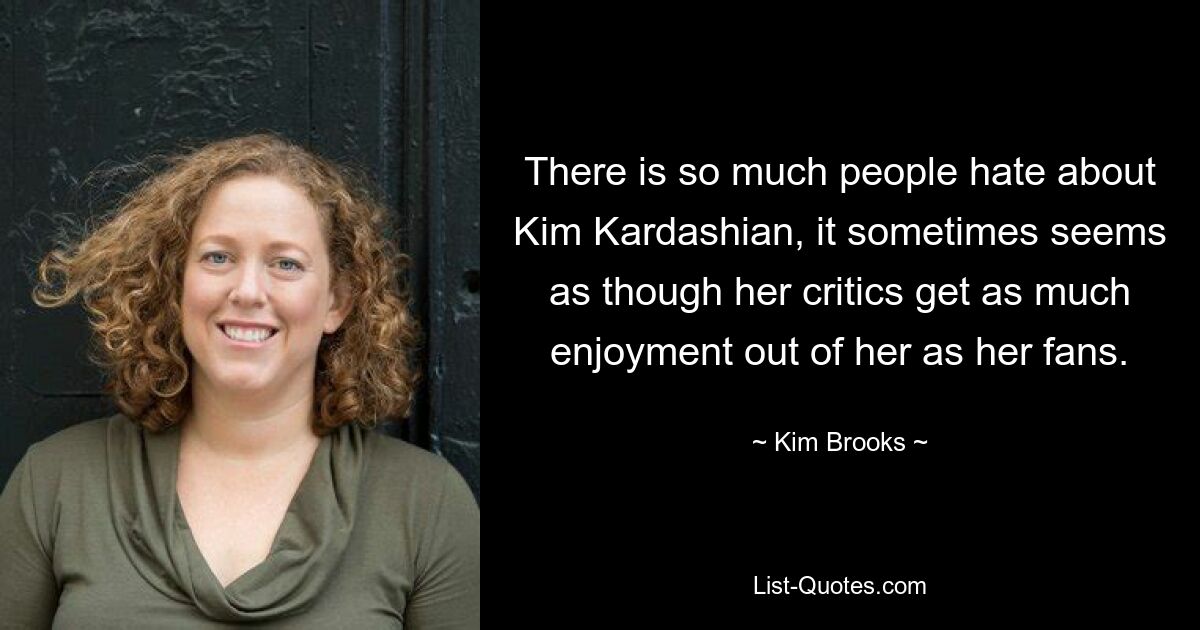 There is so much people hate about Kim Kardashian, it sometimes seems as though her critics get as much enjoyment out of her as her fans. — © Kim Brooks