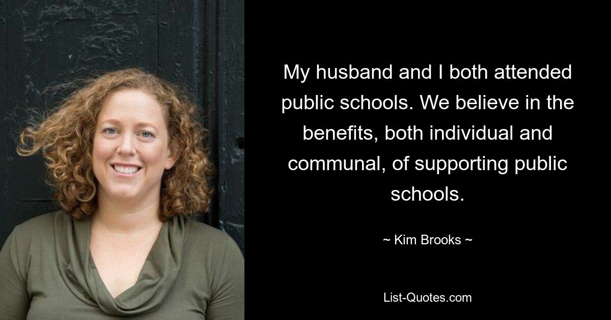 My husband and I both attended public schools. We believe in the benefits, both individual and communal, of supporting public schools. — © Kim Brooks