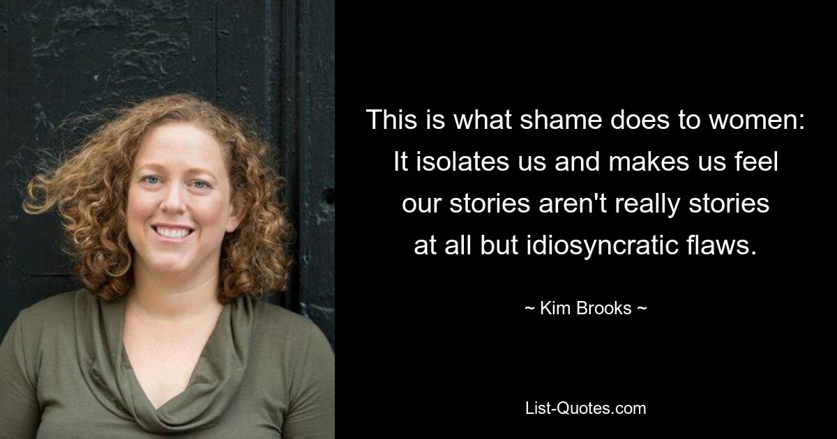 This is what shame does to women: It isolates us and makes us feel our stories aren't really stories at all but idiosyncratic flaws. — © Kim Brooks