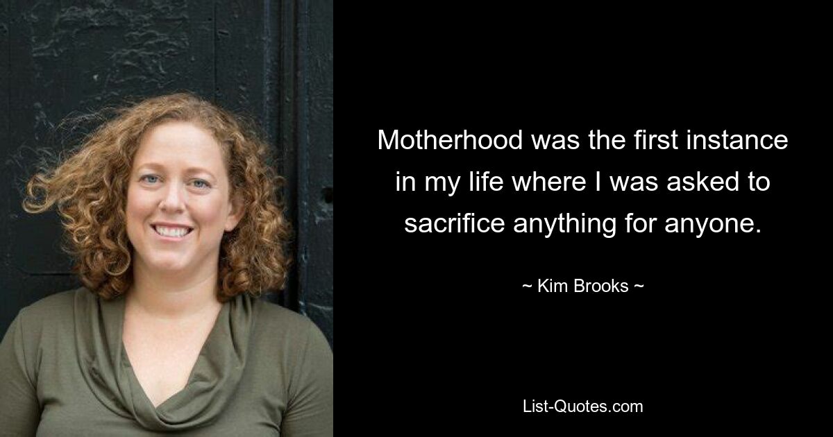 Motherhood was the first instance in my life where I was asked to sacrifice anything for anyone. — © Kim Brooks