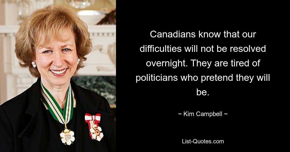 Canadians know that our difficulties will not be resolved overnight. They are tired of politicians who pretend they will be. — © Kim Campbell