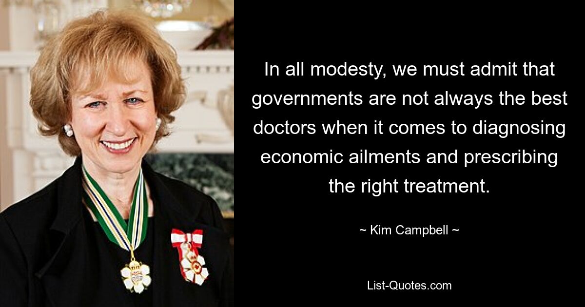 In all modesty, we must admit that governments are not always the best doctors when it comes to diagnosing economic ailments and prescribing the right treatment. — © Kim Campbell