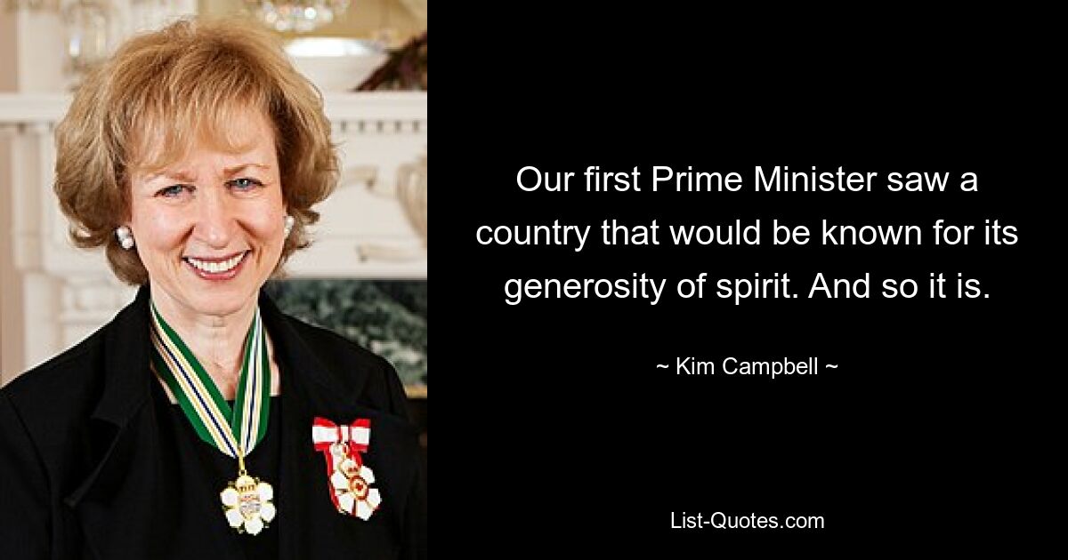 Our first Prime Minister saw a country that would be known for its generosity of spirit. And so it is. — © Kim Campbell