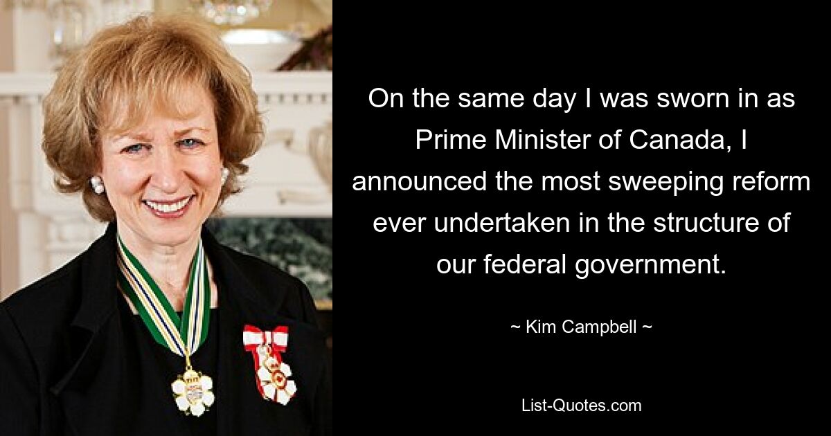 On the same day I was sworn in as Prime Minister of Canada, I announced the most sweeping reform ever undertaken in the structure of our federal government. — © Kim Campbell