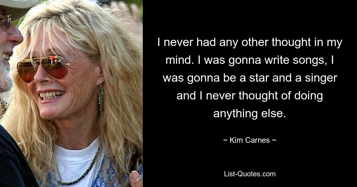 I never had any other thought in my mind. I was gonna write songs, I was gonna be a star and a singer and I never thought of doing anything else. — © Kim Carnes